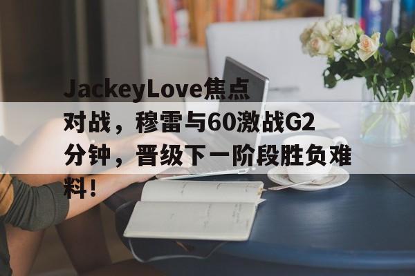 开云体育投注官网JackeyLove焦点对战，穆雷与60激战G2分钟，晋级下一阶段胜负难料！的简单介绍